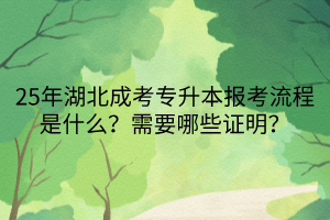 25年湖北成考专升本报考流程是什么？需要哪些证明？