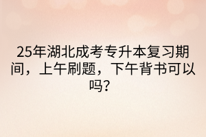 25年湖北成考专升本复习期间，上午刷题，下午背书可以吗？