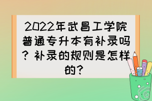 2022年武昌工学院普通专升本有补录吗?补录的规则是怎样的?