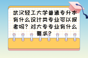 武汉轻工大学普通专升本有什么设计类专业可以报考吗?对大专专业有什么要求?