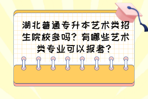 湖北普通专升本艺术类招生院校多吗?有哪些艺术类专业可以报考?