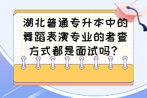湖北普通专升本中的舞蹈表演专业的考查方式都是面试吗?