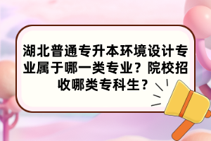 湖北普通专升本环境设计专业属于哪一类专业?院校招收哪类专科生?