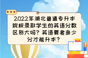 2022年湖北普通专升本院校录取学生的英语分数区别大吗？英语要考多少分才能升本？