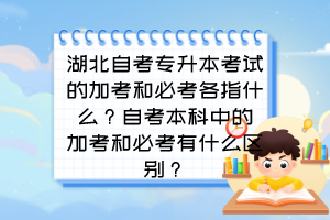 湖北自考专升本考试的加考和必考各指什么?自考本科中的加考和必考有什么区别?