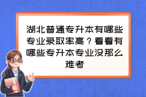 湖北普通专升本有哪些专业录取率高?看看有哪些专升本专业没那么难考