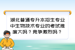湖北普通专升本招生专业中生物技术专业的考试难度大吗?竞争激烈吗?