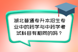 湖北普通专升本招生专业中的药学与中药学考试科目有相同的吗?