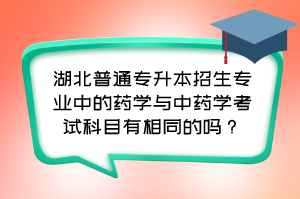 湖北普通专升本招生专业中的药学与中药学考试科目有相同的吗？