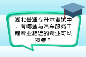 湖北普通专升本考试中,有哪些与汽车服务工程专业相近的专业可以报考?