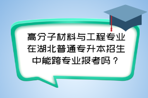 高分子材料与工程专业在湖北普通专升本招生中能跨专业报考吗?