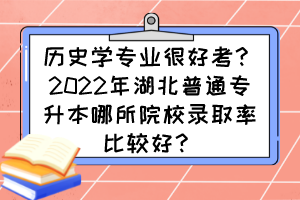 历史学专业很好考？2022年湖北普通专升本哪所院校录取率比较好？