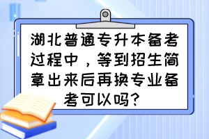 湖北普通专升本备考过程中，等到招生简章出来后再换专业备考可以吗？