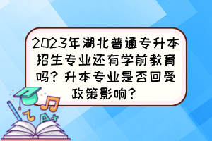 2023年湖北普通专升本招生专业还有学前教育吗？升本专业是否回受政策影响？