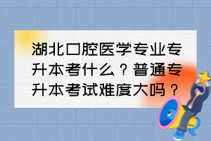 湖北口腔医学专业专升本考什么?普通专升本考试难度大吗?