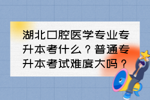 湖北口腔医学专业专升本考什么？普通专升本考试难度大吗？