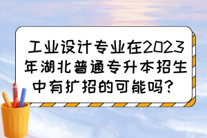 工业设计专业在2023年湖北普通专升本招生中有扩招的可能吗?