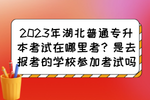 2023年湖北普通专升本考试在哪里考?是去报考的学校参加考试吗?
