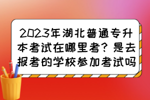 2023年湖北普通专升本考试在哪里考？是去报考的学校参加考试吗？