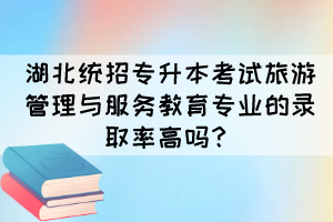 湖北统招专升本考试旅游管理与服务教育专业的录取率高吗?