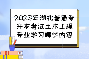 2023年湖北普通专升本考试土木工程专业学习哪些内容?