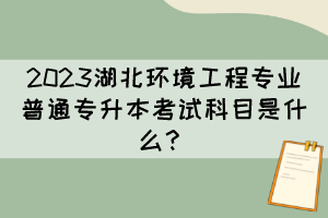 2023湖北环境工程专业普通专升本考试科目是什么?