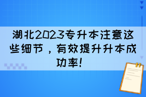 湖北2023专升本注意这些细节,有效提升升本成功率!