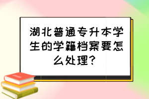 湖北普通专升本学生的学籍档案要怎么处理?