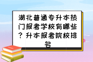 湖北普通专升本热门报考学校有哪些?升本报考院校排名