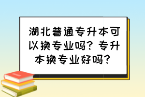 湖北普通专升本可以换专业吗?专升本换专业好吗?