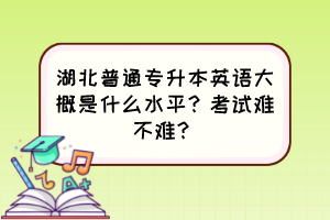湖北普通专升本英语大概是什么水平?考试难不难?