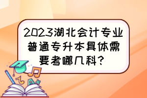 2023湖北会计专业普通专升本具体需要考哪几科?