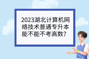 2023湖北计算机网络技术普通专升本能不能不考高数?