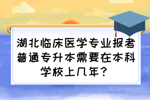 湖北临床医学专业报考普通专升本需要在本科学校上几年?
