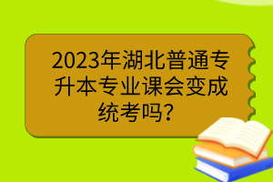 2023年湖北普通专升本专业课会变成统考吗?