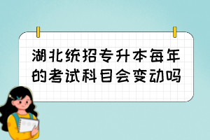 湖北统招专升本每年的考试科目会变动吗?