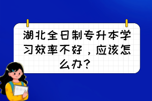 湖北全日制专升本学习效率不好,应该怎么办?