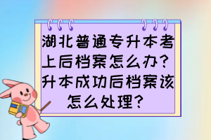 湖北普通专升本考上后档案怎么办?升本成功后档案该怎么处理?