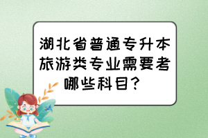 湖北省普通专升本旅游类专业需要考哪些科目?