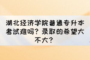 湖北经济学院普通专升本考试难吗?录取的希望大不大?