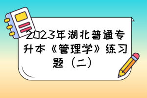 2023年湖北普通专升本《管理学》练习题（二）