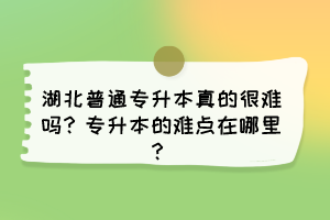 湖北普通专升本真的很难吗?专升本的难点在哪里?