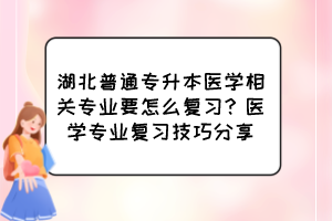 湖北普通专升本医学相关专业要怎么复习?医学专业复习技巧分享