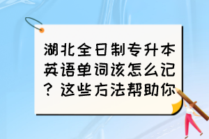 湖北全日制专升本英语单词该怎么记?这些方法帮助你