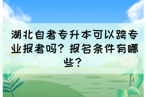 湖北自考专升本可以跨专业报考吗?报名条件有哪些?
