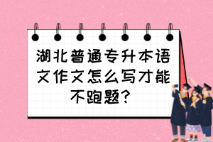 湖北普通专升本语文作文怎么写才能不跑题?