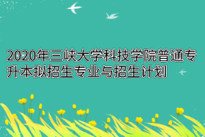 2020年三峡大学科技学院普通专升本拟招生专业与招生计划