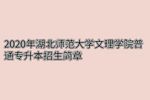 2020年湖北师范大学文理学院普通专升本招生简章