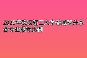 2020年武汉轻工大学普通专升本各专业报考比例