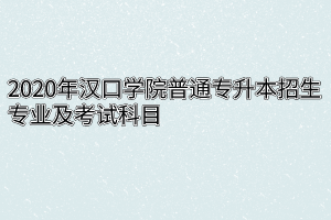 2020年汉口学院普通专升本招生专业及考试科目